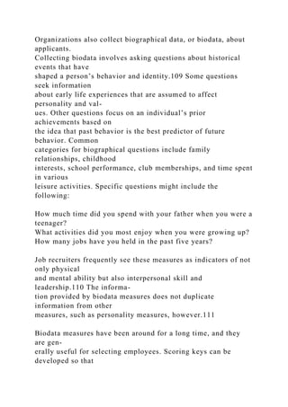 Organizations also collect biographical data, or biodata, about
applicants.
Collecting biodata involves asking questions about historical
events that have
shaped a person’s behavior and identity.109 Some questions
seek information
about early life experiences that are assumed to affect
personality and val-
ues. Other questions focus on an individual’s prior
achievements based on
the idea that past behavior is the best predictor of future
behavior. Common
categories for biographical questions include family
relationships, childhood
interests, school performance, club memberships, and time spent
in various
leisure activities. Specific questions might include the
following:
How much time did you spend with your father when you were a
teenager?
What activities did you most enjoy when you were growing up?
How many jobs have you held in the past five years?
Job recruiters frequently see these measures as indicators of not
only physical
and mental ability but also interpersonal skill and
leadership.110 The informa-
tion provided by biodata measures does not duplicate
information from other
measures, such as personality measures, however.111
Biodata measures have been around for a long time, and they
are gen-
erally useful for selecting employees. Scoring keys can be
developed so that
 