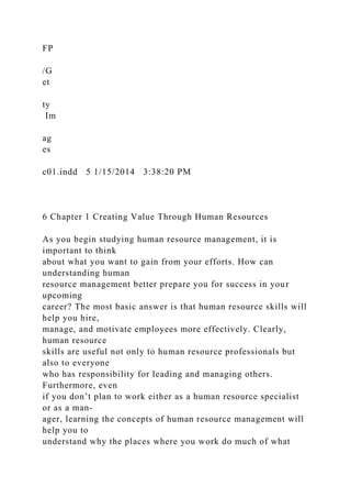 FP
/G
et
ty
Im
ag
es
c01.indd 5 1/15/2014 3:38:20 PM
6 Chapter 1 Creating Value Through Human Resources
As you begin studying human resource management, it is
important to think
about what you want to gain from your efforts. How can
understanding human
resource management better prepare you for success in your
upcoming
career? The most basic answer is that human resource skills will
help you hire,
manage, and motivate employees more effectively. Clearly,
human resource
skills are useful not only to human resource professionals but
also to everyone
who has responsibility for leading and managing others.
Furthermore, even
if you don’t plan to work either as a human resource specialist
or as a man-
ager, learning the concepts of human resource management will
help you to
understand why the places where you work do much of what
 