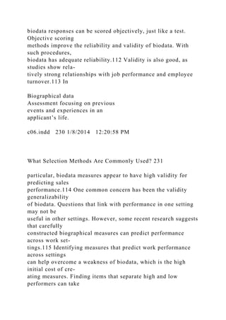 biodata responses can be scored objectively, just like a test.
Objective scoring
methods improve the reliability and validity of biodata. With
such procedures,
biodata has adequate reliability.112 Validity is also good, as
studies show rela-
tively strong relationships with job performance and employee
turnover.113 In
Biographical data
Assessment focusing on previous
events and experiences in an
applicant’s life.
c06.indd 230 1/8/2014 12:20:58 PM
What Selection Methods Are Commonly Used? 231
particular, biodata measures appear to have high validity for
predicting sales
performance.114 One common concern has been the validity
generalizability
of biodata. Questions that link with performance in one setting
may not be
useful in other settings. However, some recent research suggests
that carefully
constructed biographical measures can predict performance
across work set-
tings.115 Identifying measures that predict work performance
across settings
can help overcome a weakness of biodata, which is the high
initial cost of cre-
ating measures. Finding items that separate high and low
performers can take
 