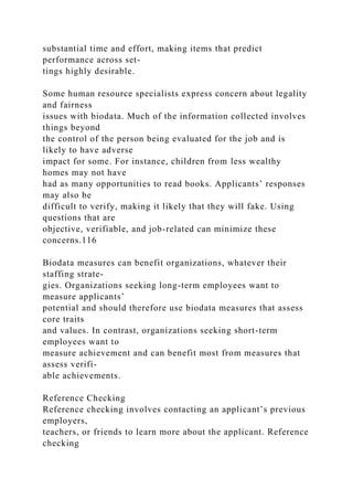 substantial time and effort, making items that predict
performance across set-
tings highly desirable.
Some human resource specialists express concern about legality
and fairness
issues with biodata. Much of the information collected involves
things beyond
the control of the person being evaluated for the job and is
likely to have adverse
impact for some. For instance, children from less wealthy
homes may not have
had as many opportunities to read books. Applicants’ responses
may also be
difficult to verify, making it likely that they will fake. Using
questions that are
objective, verifiable, and job-related can minimize these
concerns.116
Biodata measures can benefit organizations, whatever their
staffing strate-
gies. Organizations seeking long-term employees want to
measure applicants’
potential and should therefore use biodata measures that assess
core traits
and values. In contrast, organizations seeking short-term
employees want to
measure achievement and can benefit most from measures that
assess verifi-
able achievements.
Reference Checking
Reference checking involves contacting an applicant’s previous
employers,
teachers, or friends to learn more about the applicant. Reference
checking
 