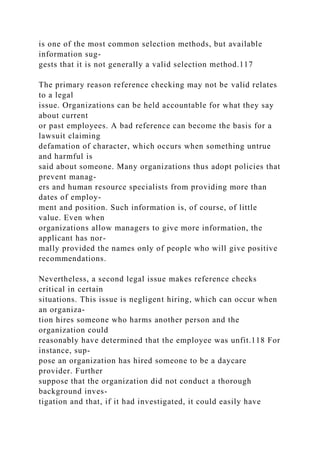 is one of the most common selection methods, but available
information sug-
gests that it is not generally a valid selection method.117
The primary reason reference checking may not be valid relates
to a legal
issue. Organizations can be held accountable for what they say
about current
or past employees. A bad reference can become the basis for a
lawsuit claiming
defamation of character, which occurs when something untrue
and harmful is
said about someone. Many organizations thus adopt policies that
prevent manag-
ers and human resource specialists from providing more than
dates of employ-
ment and position. Such information is, of course, of little
value. Even when
organizations allow managers to give more information, the
applicant has nor-
mally provided the names only of people who will give positive
recommendations.
Nevertheless, a second legal issue makes reference checks
critical in certain
situations. This issue is negligent hiring, which can occur when
an organiza-
tion hires someone who harms another person and the
organization could
reasonably have determined that the employee was unfit.118 For
instance, sup-
pose an organization has hired someone to be a daycare
provider. Further
suppose that the organization did not conduct a thorough
background inves-
tigation and that, if it had investigated, it could easily have
 