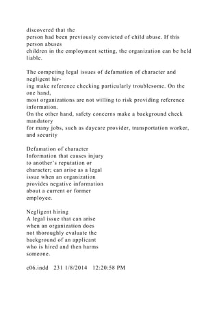 discovered that the
person had been previously convicted of child abuse. If this
person abuses
children in the employment setting, the organization can be held
liable.
The competing legal issues of defamation of character and
negligent hir-
ing make reference checking particularly troublesome. On the
one hand,
most organizations are not willing to risk providing reference
information.
On the other hand, safety concerns make a background check
mandatory
for many jobs, such as daycare provider, transportation worker,
and security
Defamation of character
Information that causes injury
to another’s reputation or
character; can arise as a legal
issue when an organization
provides negative information
about a current or former
employee.
Negligent hiring
A legal issue that can arise
when an organization does
not thoroughly evaluate the
background of an applicant
who is hired and then harms
someone.
c06.indd 231 1/8/2014 12:20:58 PM
 