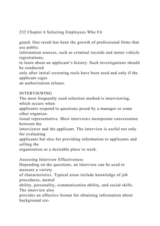 232 Chapter 6 Selecting Employees Who Fit
guard. One result has been the growth of professional firms that
use public
information sources, such as criminal records and motor vehicle
registrations,
to learn about an applicant’s history. Such investigations should
be conducted
only after initial screening tools have been used and only if the
applicant signs
an authorization release.
INTERVIEWING
The most frequently used selection method is interviewing,
which occurs when
applicants respond to questions posed by a manager or some
other organiza-
tional representative. Most interviews incorporate conversation
between the
interviewer and the applicant. The interview is useful not only
for evaluating
applicants but also for providing information to applicants and
selling the
organization as a desirable place to work.
Assessing Interview Effectiveness
Depending on the questions, an interview can be used to
measure a variety
of characteristics. Typical areas include knowledge of job
procedures, mental
ability, personality, communication ability, and social skills.
The interview also
provides an effective format for obtaining information about
background cre-
 