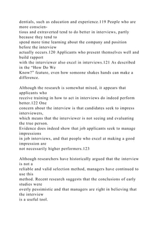 dentials, such as education and experience.119 People who are
more conscien-
tious and extraverted tend to do better in interviews, partly
because they tend to
spend more time learning about the company and position
before the interview
actually occurs.120 Applicants who present themselves well and
build rapport
with the interviewer also excel in interviews.121 As described
in the “How Do We
Know?” feature, even how someone shakes hands can make a
difference.
Although the research is somewhat mixed, it appears that
applicants who
receive training in how to act in interviews do indeed perform
better.122 One
concern about the interview is that candidates seek to impress
interviewers,
which means that the interviewer is not seeing and evaluating
the true person.
Evidence does indeed show that job applicants seek to manage
impressions
in job interviews, and that people who excel at making a good
impression are
not necessarily higher performers.123
Although researchers have historically argued that the interview
is not a
reliable and valid selection method, managers have continued to
use this
method. Recent research suggests that the conclusions of early
studies were
overly pessimistic and that managers are right in believing that
the interview
is a useful tool.
 