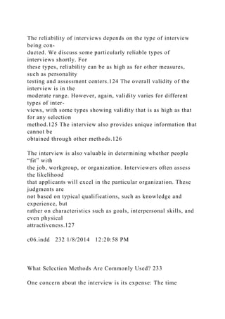 The reliability of interviews depends on the type of interview
being con-
ducted. We discuss some particularly reliable types of
interviews shortly. For
these types, reliability can be as high as for other measures,
such as personality
testing and assessment centers.124 The overall validity of the
interview is in the
moderate range. However, again, validity varies for different
types of inter-
views, with some types showing validity that is as high as that
for any selection
method.125 The interview also provides unique information that
cannot be
obtained through other methods.126
The interview is also valuable in determining whether people
“fit” with
the job, workgroup, or organization. Interviewers often assess
the likelihood
that applicants will excel in the particular organization. These
judgments are
not based on typical qualifications, such as knowledge and
experience, but
rather on characteristics such as goals, interpersonal skills, and
even physical
attractiveness.127
c06.indd 232 1/8/2014 12:20:58 PM
What Selection Methods Are Commonly Used? 233
One concern about the interview is its expense: The time
 