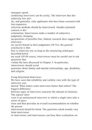 managers spend
conducting interviews can be costly. The interview thus has
relatively low util-
ity, and generally, only applicants who have been screened with
less-expensive
selection methods should be interviewed. Another potential
concern is dis-
crimination. Interviewers make a number of subjective
judgments, bringing
up questions of possible bias. Indeed, research does suggest that
interview-
ers can be biased in their judgments.128 Yet, the general
conclusion is that
bias is relatively low as long as the structuring techniques
described below
are used.129 Of course, interviewers must be careful not to ask
questions that
violate the laws discussed in Chapter 3. In particular,
interviewers should avoid
questions about family and marital relationships, age, disability,
and religion.
Using Structured Interviews
We have seen that reliability and validity vary with the type of
interview con-
ducted. What makes some interviews better than others? The
biggest difference
between types of interviews concerns the amount of structure.
The typical inter-
view is an unstructured interview in which a single rater asks a
series of ques-
tions and then provides an overall recommendation on whether
the person
interviewed should be hired. The questions asked usually vary
from interviewer
to interviewer, and interviewers can base their evaluations on
 