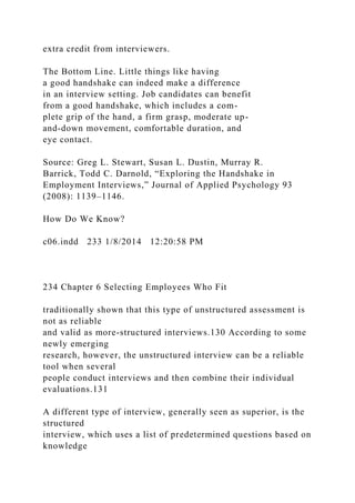 extra credit from interviewers.
The Bottom Line. Little things like having
a good handshake can indeed make a difference
in an interview setting. Job candidates can benefit
from a good handshake, which includes a com-
plete grip of the hand, a firm grasp, moderate up-
and-down movement, comfortable duration, and
eye contact.
Source: Greg L. Stewart, Susan L. Dustin, Murray R.
Barrick, Todd C. Darnold, “Exploring the Handshake in
Employment Interviews,” Journal of Applied Psychology 93
(2008): 1139–1146.
How Do We Know?
c06.indd 233 1/8/2014 12:20:58 PM
234 Chapter 6 Selecting Employees Who Fit
traditionally shown that this type of unstructured assessment is
not as reliable
and valid as more-structured interviews.130 According to some
newly emerging
research, however, the unstructured interview can be a reliable
tool when several
people conduct interviews and then combine their individual
evaluations.131
A different type of interview, generally seen as superior, is the
structured
interview, which uses a list of predetermined questions based on
knowledge
 