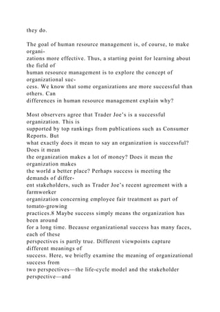 they do.
The goal of human resource management is, of course, to make
organi-
zations more effective. Thus, a starting point for learning about
the field of
human resource management is to explore the concept of
organizational suc-
cess. We know that some organizations are more successful than
others. Can
differences in human resource management explain why?
Most observers agree that Trader Joe’s is a successful
organization. This is
supported by top rankings from publications such as Consumer
Reports. But
what exactly does it mean to say an organization is successful?
Does it mean
the organization makes a lot of money? Does it mean the
organization makes
the world a better place? Perhaps success is meeting the
demands of differ-
ent stakeholders, such as Trader Joe’s recent agreement with a
farmworker
organization concerning employee fair treatment as part of
tomato-growing
practices.8 Maybe success simply means the organization has
been around
for a long time. Because organizational success has many faces,
each of these
perspectives is partly true. Different viewpoints capture
different meanings of
success. Here, we briefly examine the meaning of organizational
success from
two perspectives—the life-cycle model and the stakeholder
perspective—and
 