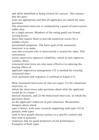 and skills identified as being critical for success. This ensures
that the ques-
tions are appropriate and that all applicants are asked the same
questions.
The structured interview is conducted by a panel of interviewers
rather than
by a single person. Members of the rating panel use formal
scoring proce-
dures that require them to provide numerical scores for a
number of pre-
determined categories. The basic goal of the structured
interview is to make
sure that everyone who is interviewed is treated the same. This
consistency
across interviews improves reliability, which in turn improves
validity. More-
structured interviews are also more effective in reducing the
biasing effect of
applicant impression management.132 A method for creating
structured inter-
view questions and responses is outlined in Figure 6.4.
Most structured interviews fit into two types: (1) the situational
interview, in
which the interviewer asks questions about what the applicant
would do in a hypo-
thetical situation, and (2) the behavioral interview, in which the
questions focus
on the applicant’s behavior in past situations. Researchers
disagree about which
type is better, with some research supporting each type.133 In
general, both types
seek to have people discuss actions in a specific context and
thus tend to generate
responses that are good predictors of job performance.
Examples of both types
 