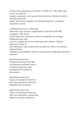 of interview questions are shown in Table 6.5. The table also
shows scoring for
sample responses; one reason these interview formats work is
that they provide
raters with clear examples for determining how a response
should be scored.
Linking Interviews to Strategy
Interviews are used by organizations with all of the HR
strategies. The focus
of the interview questions, however, depends on strategy.
Organizations seek-
ing Free Agents focus on assessing achievement. Typical
questions relate to
job experience and certification in specific skills. In contrast,
organizations
seeking Loyal Soldiers focus on assessing fit. Specific questions
measure
Structured interview
Employment interview that
incorporates multiple raters,
common questions, and
standardized evaluation
procedures.
Situational interview
Type of structured interview
that uses questions based on
hypothetical situations.
Behavioral interview
Type of structured interview
that uses questions concerning
behavior in past situations.
 