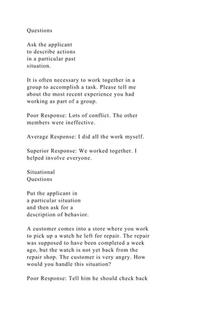 Questions
Ask the applicant
to describe actions
in a particular past
situation.
It is often necessary to work together in a
group to accomplish a task. Please tell me
about the most recent experience you had
working as part of a group.
Poor Response: Lots of conflict. The other
members were ineffective.
Average Response: I did all the work myself.
Superior Response: We worked together. I
helped involve everyone.
Situational
Questions
Put the applicant in
a particular situation
and then ask for a
description of behavior.
A customer comes into a store where you work
to pick up a watch he left for repair. The repair
was supposed to have been completed a week
ago, but the watch is not yet back from the
repair shop. The customer is very angry. How
would you handle this situation?
Poor Response: Tell him he should check back
 