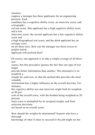 instance,
suppose a manager has three applicants for an engineering
position. Each
candidate has a cognitive ability score, an interview score, and
a biographi-
cal test score. One applicant has a high cognitive ability score
and a low
interview score; the second applicant has a low cognitive ability
score and
a high biographical test score; and the third applicant has an
average score
on all three tests. How can the manager use these scores to
predict which
applicant will perform best?
Of course, one approach is to take a simple average of all three
test
scores, but this procedure ignores the fact that one type of test
might
provide better information than another. The alternative is to
establish a
weight for each test, so that the method that provides the most
valuable
information has a higher influence on the overall decision. For
instance,
the cognitive ability test and interview might both be weighted
as 40 per-
cent of the overall score, with the biodata being weighted as 20
percent.
Each score is multiplied by its assigned weight, and final
selection decisions
are based on an overall score.
How should the weights be determined? Experts who have a
thorough
knowledge of what it takes to succeed in the job might set the
 