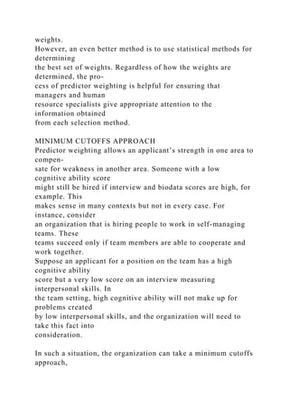 weights.
However, an even better method is to use statistical methods for
determining
the best set of weights. Regardless of how the weights are
determined, the pro-
cess of predictor weighting is helpful for ensuring that
managers and human
resource specialists give appropriate attention to the
information obtained
from each selection method.
MINIMUM CUTOFFS APPROACH
Predictor weighting allows an applicant’s strength in one area to
compen-
sate for weakness in another area. Someone with a low
cognitive ability score
might still be hired if interview and biodata scores are high, for
example. This
makes sense in many contexts but not in every case. For
instance, consider
an organization that is hiring people to work in self-managing
teams. These
teams succeed only if team members are able to cooperate and
work together.
Suppose an applicant for a position on the team has a high
cognitive ability
score but a very low score on an interview measuring
interpersonal skills. In
the team setting, high cognitive ability will not make up for
problems created
by low interpersonal skills, and the organization will need to
take this fact into
consideration.
In such a situation, the organization can take a minimum cutoffs
approach,
 
