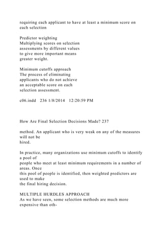 requiring each applicant to have at least a minimum score on
each selection
Predictor weighting
Multiplying scores on selection
assessments by different values
to give more important means
greater weight.
Minimum cutoffs approach
The process of eliminating
applicants who do not achieve
an acceptable score on each
selection assessment.
c06.indd 236 1/8/2014 12:20:59 PM
How Are Final Selection Decisions Made? 237
method. An applicant who is very weak on any of the measures
will not be
hired.
In practice, many organizations use minimum cutoffs to identify
a pool of
people who meet at least minimum requirements in a number of
areas. Once
this pool of people is identified, then weighted predictors are
used to make
the final hiring decision.
MULTIPLE HURDLES APPROACH
As we have seen, some selection methods are much more
expensive than oth-
 