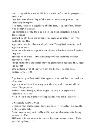 ers. Using minimum cutoffs in a number of areas in progressive
order can
thus increase the utility of the overall selection process. A
relatively inexpen-
sive test, such as a cognitive ability test, is given first. Those
who achieve at least
the minimum score then go on to the next selection method.
This second
method might be more expensive, such as an interview. The
multiple hurdles
approach thus involves multiple cutoffs applied in order, and
applicants must
meet the minimum requirement of one selection method before
they can
proceed to the next. One advantage of the multiple hurdles
approach is that
fewer minority candidates may be eliminated because they meet
the accept-
able criteria even if they are not the highest scorer on a
particular test.136
A potential problem with this approach is that decision makers
eliminate
applicants without knowing how they would score on all the
tests. The process
makes sense, though, when organizations use expensive
selection tests and
wish to limit the number of applicants who take those tests.
BANDING APPROACH
Because few employment tests are totally reliable, two people
with slightly dif-
ferent scores may not really differ on the characteristic being
measured. The
difference in the scores is caused by poor measurement. This
possibility has
 