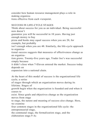 consider how human resource management plays a role in
making organiza-
tions effective from each viewpoint.
SUCCESS IN LIFE-CYCLE STAGES
Think about success for you as an individual. Being successful
now doesn’t
guarantee you will be successful in 10 years. Having just
enough money to buy
pizza and books may equal success when you are 20, for
example, but probably
isn’t enough when you are 40. Similarly, the life-cycle approach
to organiza-
tional success suggests that measures of effectiveness change as
an organiza-
tion grows. Twenty-five years ago, Trader Joe’s was successful
simply because
it didn’t close when 7-Eleven entered the market. Success today
depends on
expansion into a national chain.
At the heart of this model of success is the organizational life
cycle, a series
of stages through which an organization moves during its
lifetime. Stages of
growth begin when the organization is founded and end when it
ceases to
exist. Since goals and objectives change as the organization
moves from stage
to stage, the nature and meaning of success also change. Here,
we examine
four common stages in the organizational life cycle: the
entrepreneurial stage,
the communal stage, the formalization stage, and the
elaboration stage.9 As
 
