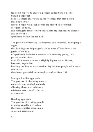 led some experts to create a process called banding. The
banding approach
uses statistical analysis to identify scores that may not be
meaningfully dif-
ferent. People with such scores are placed in a common
category, or band,
and managers and selection specialists are then free to choose
any one of the
applicants within the band.137
The practice of banding is somewhat controversial. Some people
argue
that banding can help organizations meet affirmative action
goals. If the band
of applicants includes a member of a minority group, this
person can be hired
even if someone else had a slightly higher score. Others,
however, argue that
banding can lead to decreased utility because people with lower
scores, and
thus lower potential to succeed, are often hired.138
Multiple hurdles approach
The process of obtaining scores
on a selection method and only
allowing those who achieve a
minimum score to take the next
assessment.
Banding approach
The process of treating people
as doing equally well when
they have similar scores on a
selection assessment.
?
 