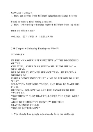 CONCEPT CHECK
1. How can scores from different selection measures be com-
bined to make a final hiring decision?
2. How is the multiple hurdles method different from the mini-
mum cutoffs method?
c06.indd 237 1/8/2014 12:20:59 PM
238 Chapter 6 Selecting Employees Who Fit
SUMMARY
IN THE MANAGER’S PERSPECTIVE AT THE BEGINNING
OF THE
CHAPTER, JAVIER WAS RESPONSIBLE FOR HIRING A
NEW MEM-
BER OF HIS CUSTOMER SERVICE TEAM. HE FACED A
NUMBER OF
ISSUES CONCERNING WHAT KIND OF PERSON TO HIRE,
WHAT
SELECTION METHODS TO USE, AND HOW TO MAKE HIS
FINAL
DECISION. FOLLOWING ARE THE ANSWERS TO THE
“WHAT DO
YOU THINK?” QUIZ THAT FOLLOWED THE CASE. WERE
YOU
ABLE TO CORRECTLY IDENTIFY THE TRUE
STATEMENTS? COULD
YOU DO BETTER NOW?
1. You should hire people who already have the skills and
 