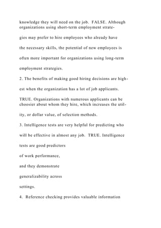 knowledge they will need on the job. FALSE. Although
organizations using short-term employment strate-
gies may prefer to hire employees who already have
the necessary skills, the potential of new employees is
often more important for organizations using long-term
employment strategies.
2. The benefits of making good hiring decisions are high-
est when the organization has a lot of job applicants.
TRUE. Organizations with numerous applicants can be
choosier about whom they hire, which increases the util-
ity, or dollar value, of selection methods.
3. Intelligence tests are very helpful for predicting who
will be effective in almost any job. TRUE. Intelligence
tests are good predictors
of work performance,
and they demonstrate
generalizability across
settings.
4. Reference checking provides valuable information
 