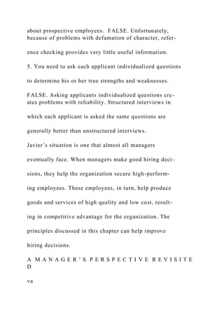 about prospective employees. FALSE. Unfortunately,
because of problems with defamation of character, refer-
ence checking provides very little useful information.
5. You need to ask each applicant individualized questions
to determine his or her true strengths and weaknesses.
FALSE. Asking applicants individualized questions cre-
ates problems with reliability. Structured interviews in
which each applicant is asked the same questions are
generally better than unstructured interviews.
Javier’s situation is one that almost all managers
eventually face. When managers make good hiring deci-
sions, they help the organization secure high-perform-
ing employees. These employees, in turn, help produce
goods and services of high quality and low cost, result-
ing in competitive advantage for the organization. The
principles discussed in this chapter can help improve
hiring decisions.
A M A N A G E R ’ S P E R S P E C T I V E R E V I S I T E
D
va
 