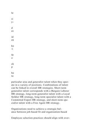 le
ri
y-
d
av
id
en
ko
/i
St
o
ck
p
ho
to
particular area and generalist talent when they oper-
ate in a variety of positions. Combinations of talent
can be linked to overall HR strategies. Short-term
generalist talent corresponds with a Bargain Laborer
HR strategy, long-term generalist talent with a Loyal
Soldier HR strategy, long-term specialist talent with a
Committed Expert HR strategy, and short-term spe-
cialist talent with a Free Agent HR strategy.
Organizations need to achieve a strategic bal-
ance between job-based fit and organization-based
Employee selection practices should align with over-
 