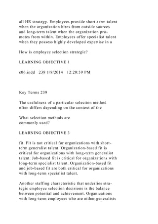 all HR strategy. Employees provide short-term talent
when the organization hires from outside sources
and long-term talent when the organization pro-
motes from within. Employees offer specialist talent
when they possess highly developed expertise in a
How is employee selection strategic?
LEARNING OBJECTIVE 1
c06.indd 238 1/8/2014 12:20:59 PM
Key Terms 239
The usefulness of a particular selection method
often differs depending on the context of the
What selection methods are
commonly used?
LEARNING OBJECTIVE 3
fit. Fit is not critical for organizations with short-
term generalist talent. Organization-based fit is
critical for organizations with long-term generalist
talent. Job-based fit is critical for organizations with
long-term specialist talent. Organization-based fit
and job-based fit are both critical for organizations
with long-term specialist talent.
Another staffing characteristic that underlies stra-
tegic employee selection decisions is the balance
between potential and achievement. Organizations
with long-term employees who are either generalists
 