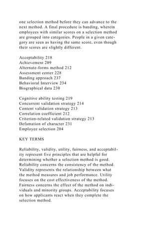one selection method before they can advance to the
next method. A final procedure is banding, wherein
employees with similar scores on a selection method
are grouped into categories. People in a given cate-
gory are seen as having the same score, even though
their scores are slightly different.
Acceptability 218
Achievement 209
Alternate-forms method 212
Assessment center 228
Banding approach 237
Behavioral Interview 234
Biographical data 230
Cognitive ability testing 219
Concurrent validation strategy 214
Content validation strategy 213
Correlation coefficient 212
Criterion-related validation strategy 213
Defamation of character 231
Employee selection 204
KEY TERMS
Reliability, validity, utility, fairness, and acceptabil-
ity represent five principles that are helpful for
determining whether a selection method is good.
Reliability concerns the consistency of the method.
Validity represents the relationship between what
the method measures and job performance. Utility
focuses on the cost effectiveness of the method.
Fairness concerns the effect of the method on indi-
viduals and minority groups. Acceptability focuses
on how applicants react when they complete the
selection method.
 