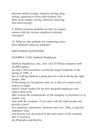 physical ability testing, integrity testing, drug
testing, application forms and résumés, bio-
data, work sample testing, reference checking,
and interviewing?
9. Which selection methods are best for organi-
zations with the various employee selection
strategies?
10. What are the methods for combining scores
from different selection methods?
DISCUSSION QUESTIONS
EXAMPLE CASE Outback Steakhouse
Outback Steakhouse, Inc., now a $3.25 billion company with
65,000 employ-
ees and 1,100 restaurants worldwide, began modestly in the
spring of 1988. A
key to making Outback a great place to work is hiring the right
people. One
of the things we recognized early on is that you cannot send
turkeys to eagle
school: Smart leaders do not hire marginal employees and
expect them to be
able to keep the commitments of the company to customers or to
remain very
long with the company. If you start with the right people and
provide a posi-
tive employee experience, turnover stays low. Thus, a rigorous
employee selec-
tion process was developed in the early years of the company
that is rooted in
the Principles and Beliefs.
 