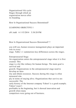 Organizational life cycle
Stages through which an
organization moves after
its founding.
How Is Organizational Success Determined?
LEARNING OBJECTIVE 1
c01.indd 6 1/15/2014 3:38:20 PM
How Is Organizational Success Determined? 7
you will see, human resource management plays an important
role in every
stage. Table 1.1 summarizes key differences across the stages.
Entrepreneurial Stage
An organization enters the entrepreneurial stage when it is first
created. This
stage is a lot like infancy for human beings. The main goal is
survival and
growth. Organizations in the entrepreneurial stage need to
develop an iden-
tity and obtain resources. Success during this stage is often
measured sim-
ply in terms of staying alive. Organizations that survive are
successful. The
early history of the Internet company Yahoo! is a good example.
Yahoo! wasn’t
profitable in the beginning, but it showed innovation and
growth when many
competitors were going out of business.
 