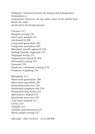 Outback’s selection process for hourly and management
Outbackers is
proprietary; however, we can share some of the details here
about the steps
involved in the hiring process:
Fairness 217
Integrity testing 226
Inter-rater method 212
Job-based fit 208
Long-term generalists 207
Long-term specialists 207
Minimum cutoffs approach 236
Multiple hurdles approach 237
Negligent hiring 231
Organization-based fit 208
Personality testing 221
Potential 210
Predictive validation strategy 214
Predictor weighting 236
Reliability 211
Short-term generalists 206
Short-term specialists 207
Situational interview 234
Situational judgment test 224
Situational specificity 215
Split-halves method 212
Structured interview 234
Test-retest method 211
Utility 215
Validity 213
Validity generalization 215
Work sample testing 227
c06.indd 240 1/8/2014 12:21:00 PM
 