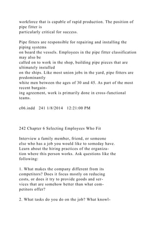 workforce that is capable of rapid production. The position of
pipe fitter is
particularly critical for success.
Pipe fitters are responsible for repairing and installing the
piping systems
on board the vessels. Employees in the pipe fitter classification
may also be
called on to work in the shop, building pipe pieces that are
ultimately installed
on the ships. Like most union jobs in the yard, pipe fitters are
predominantly
white men between the ages of 30 and 45. As part of the most
recent bargain-
ing agreement, work is primarily done in cross-functional
teams.
c06.indd 241 1/8/2014 12:21:00 PM
242 Chapter 6 Selecting Employees Who Fit
Interview a family member, friend, or someone
else who has a job you would like to someday have.
Learn about the hiring practices of the organiza-
tion where this person works. Ask questions like the
following:
1. What makes the company different from its
competitors? Does it focus mostly on reducing
costs, or does it try to provide goods and ser-
vices that are somehow better than what com-
petitors offer?
2. What tasks do you do on the job? What knowl-
 