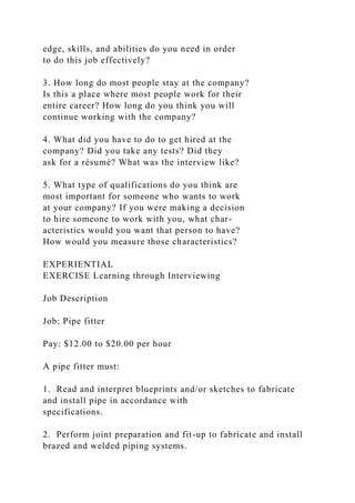 edge, skills, and abilities do you need in order
to do this job effectively?
3. How long do most people stay at the company?
Is this a place where most people work for their
entire career? How long do you think you will
continue working with the company?
4. What did you have to do to get hired at the
company? Did you take any tests? Did they
ask for a résumé? What was the interview like?
5. What type of qualifications do you think are
most important for someone who wants to work
at your company? If you were making a decision
to hire someone to work with you, what char-
acteristics would you want that person to have?
How would you measure those characteristics?
EXPERIENTIAL
EXERCISE Learning through Interviewing
Job Description
Job: Pipe fitter
Pay: $12.00 to $20.00 per hour
A pipe fitter must:
1. Read and interpret blueprints and/or sketches to fabricate
and install pipe in accordance with
specifications.
2. Perform joint preparation and fit-up to fabricate and install
brazed and welded piping systems.
 