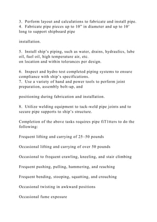 3. Perform layout and calculations to fabricate and install pipe.
4. Fabricate pipe pieces up to 10” in diameter and up to 10’
long to support shipboard pipe
installation.
5. Install ship’s piping, such as water, drains, hydraulics, lube
oil, fuel oil, high temperature air, etc.
on location and within tolerances per design.
6. Inspect and hydro test completed piping systems to ensure
compliance with ship’s specifications.
7. Use a variety of hand and power tools to perform joint
preparation, assembly bolt-up, and
positioning during fabrication and installation.
8. Utilize welding equipment to tack-weld pipe joints and to
secure pipe supports to ship’s structure.
Completion of the above tasks requires pipe fiT1tters to do the
following:
Frequent lifting and carrying of 25–50 pounds
Occasional lifting and carrying of over 50 pounds
Occasional to frequent crawling, kneeling, and stair climbing
Frequent pushing, pulling, hammering, and reaching
Frequent bending, stooping, squatting, and crouching
Occasional twisting in awkward positions
Occasional fume exposure
 