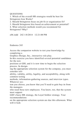QUESTIONS
1. Which of the overall HR strategies would be best for
Stringtown Iron Works?
2. Should Stringtown focus on job fit or organization fit?
3. Should Stringtown hire based on achievement or potential?
4. What selection methods would you recommend for
Stringtown? Why?
c06.indd 242 1/8/2014 12:21:00 PM
Endnotes 243
Access the companion website to test your knowledge by
completing a
Graphics Design, Inc., interactive role play.
In this exercise you have identified several potential candidates
for the new
positions at GDI, and it is now time to begin the selection
process. In design-
ing the appropriate selection system for the company, you must
consider reli-
ability, validity, utility, legality, and acceptability, along with
common testing
methods, information-gathering sources, and interview types.
Whatever sys-
tem you choose, you know that you’ll need to gain buy-in from
the managers
who need these new employees. You know, too, that the system
must support
GDI’s basic HR strategy, the Loyal Soldier strategy. Your
recommendations
on the appropriate selection system are due this afternoon. What
will it look
 