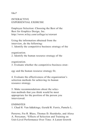 like?
INTERACTIVE
EXPERIENTIAL EXERCISE
Employee Selection: Choosing the Best of the
Best for Graphics Design, Inc.
http://www.wiley.com/college/sc/stewart
Using the information obtained from the
interview, do the following:
1. Identify the competitive business strategy of the
organization.
2. Identify the human resource strategy of the
organization.
3. Evaluate whether the competitive business strat-
egy and the human resource strategy fit.
4. Evaluate the effectiveness of the organization’s
selection methods for achieving its human
resource strategy.
5. Make recommendations about the selec-
tion methods that you think would be most
appropriate for the position of the person you
interviewed.
ENDNOTES
1. Chad H. Van Iddekinge, Gerald R. Ferris, Pamela L.
Perrewe, Fre R. Blass, Thomas D. Heetderks, and Alexa
A. Perryman, “Effects of Selection and Training on
Unit-Level Performance Over Time: A Latent Growth
 