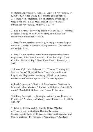 Modeling Approach,” Journal of Applied Psychology 94
(2009): 829–843; David E. Terpstra and Elizabeth
J. Rozell, “The Relationship of Staffing Practices to
Organizational Level Measures of Performance,”
Personnel Psychology 46 (1993): 27–48.
2. Rod Powers, “Surviving Marine Corps Basic Training,”
accessed online at http://usmilitary.about.com/od/
marinejoin/a/marinebasic.htm.
3. http://www.marines.com/eligibility/prep-test; http://
www.instantasvab.com/score/requirements-for-marine-
corps-jobs.html.
4. http://www.marines.com/becoming-a-marine/how-
to-prepare; Elizabeth Bumiller, “First Pull-Ups, Then
Combat, Marines Say,” New York Times, February 1,
2013.
5. Lance Cpl. John Robbart III, “Tips on Training for
Marine Corps’ Physical Tests,” available online at
http://thevillagenews.com/story/50903; http://www.
marines.com/becoming-a-marine/how-to-prepare.
6. Paul Osterman, “Choice of Employment Systems in
Internal Labor Markets,” Industrial Relations 26 (1987):
46–67; Randall S. Schuler and Susan E. Jackson,
“Linking Competitive Strategies with Human Resource
Practices,” Academy of Management Executive 9 (1987):
207–219.
7. John E. Delery and D. Harold Doty, “Modes
of Theorizing in Strategic Human Resource
Management: Tests of Universalistic, Contingency, and
Configurational Performance Predictions,” Academy
 