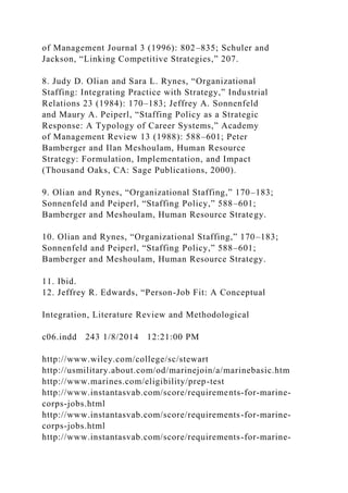 of Management Journal 3 (1996): 802–835; Schuler and
Jackson, “Linking Competitive Strategies,” 207.
8. Judy D. Olian and Sara L. Rynes, “Organizational
Staffing: Integrating Practice with Strategy,” Industrial
Relations 23 (1984): 170–183; Jeffrey A. Sonnenfeld
and Maury A. Peiperl, “Staffing Policy as a Strategic
Response: A Typology of Career Systems,” Academy
of Management Review 13 (1988): 588–601; Peter
Bamberger and Ilan Meshoulam, Human Resource
Strategy: Formulation, Implementation, and Impact
(Thousand Oaks, CA: Sage Publications, 2000).
9. Olian and Rynes, “Organizational Staffing,” 170–183;
Sonnenfeld and Peiperl, “Staffing Policy,” 588–601;
Bamberger and Meshoulam, Human Resource Strategy.
10. Olian and Rynes, “Organizational Staffing,” 170–183;
Sonnenfeld and Peiperl, “Staffing Policy,” 588–601;
Bamberger and Meshoulam, Human Resource Strategy.
11. Ibid.
12. Jeffrey R. Edwards, “Person-Job Fit: A Conceptual
Integration, Literature Review and Methodological
c06.indd 243 1/8/2014 12:21:00 PM
http://www.wiley.com/college/sc/stewart
http://usmilitary.about.com/od/marinejoin/a/marinebasic.htm
http://www.marines.com/eligibility/prep-test
http://www.instantasvab.com/score/requirements-for-marine-
corps-jobs.html
http://www.instantasvab.com/score/requirements-for-marine-
corps-jobs.html
http://www.instantasvab.com/score/requirements-for-marine-
 