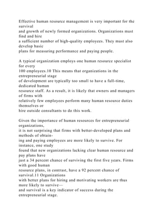 Effective human resource management is very important for the
survival
and growth of newly formed organizations. Organizations must
find and hire
a sufficient number of high-quality employees. They must also
develop basic
plans for measuring performance and paying people.
A typical organization employs one human resource specialist
for every
100 employees.10 This means that organizations in the
entrepreneurial stage
of development are typically too small to have a full-time,
dedicated human
resource staff. As a result, it is likely that owners and managers
of firms with
relatively few employees perform many human resource duties
themselves or
hire outside consultants to do this work.
Given the importance of human resources for entrepreneurial
organizations,
it is not surprising that firms with better-developed plans and
methods of obtain-
ing and paying employees are more likely to survive. For
instance, one study
found that new organizations lacking clear human resource and
pay plans have
just a 34 percent chance of surviving the first five years. Firms
with good human
resource plans, in contrast, have a 92 percent chance of
survival.11 Organizations
with better plans for hiring and motivating workers are thus
more likely to survive—
and survival is a key indicator of success during the
entrepreneurial stage.
 