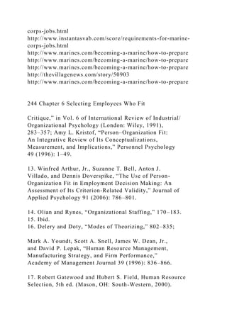 corps-jobs.html
http://www.instantasvab.com/score/requirements-for-marine-
corps-jobs.html
http://www.marines.com/becoming-a-marine/how-to-prepare
http://www.marines.com/becoming-a-marine/how-to-prepare
http://www.marines.com/becoming-a-marine/how-to-prepare
http://thevillagenews.com/story/50903
http://www.marines.com/becoming-a-marine/how-to-prepare
244 Chapter 6 Selecting Employees Who Fit
Critique,” in Vol. 6 of International Review of Industrial/
Organizational Psychology (London: Wiley, 1991),
283–357; Amy L. Kristof, “Person–Organization Fit:
An Integrative Review of Its Conceptualizations,
Measurement, and Implications,” Personnel Psychology
49 (1996): 1–49.
13. Winfred Arthur, Jr., Suzanne T. Bell, Anton J.
Villado, and Dennis Doverspike, “The Use of Person-
Organization Fit in Employment Decision Making: An
Assessment of Its Criterion-Related Validity,” Journal of
Applied Psychology 91 (2006): 786–801.
14. Olian and Rynes, “Organizational Staffing,” 170–183.
15. Ibid.
16. Delery and Doty, “Modes of Theorizing,” 802–835;
Mark A. Youndt, Scott A. Snell, James W. Dean, Jr.,
and David P. Lepak, “Human Resource Management,
Manufacturing Strategy, and Firm Performance,”
Academy of Management Journal 39 (1996): 836–866.
17. Robert Gatewood and Hubert S. Field, Human Resource
Selection, 5th ed. (Mason, OH: South-Western, 2000).
 