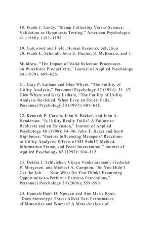 18. Frank J. Landy, “Stamp Collecting Versus Science:
Validation as Hypothesis Testing,” American Psychologist
41 (1986): 1183–1192.
19. Gatewood and Field, Human Resource Selection.
20. Frank L. Schmidt, John E. Hunter, R. McKenzie, and T.
Muldrow, “The Impact of Valid Selection Procedures
on Workforce Productivity,” Journal of Applied Psychology
64 (1979): 609–626.
21. Gary P. Latham and Glen Whyte, “The Futility of
Utility Analysis,” Personnel Psychology 47 (1994): 31–47;
Glen Whyte and Gary Latham, “The Futility of Utility
Analysis Revisited: When Even an Expert Fails,”
Personnel Psychology 50 (1997): 601–611.
22. Kenneth P. Carson, John S. Becker, and John A.
Henderson. “Is Utility Really Futile? A Failure to
Replicate and an Extension,” Journal of Applied
Psychology 88 (1998): 84–96; John T. Hazer and Scott
Highhouse, “Factors Influencing Managers’ Reactions
to Utility Analysis: Effects of SD-Sub(U) Method,
Information Frame, and Focal Intervention,” Journal of
Applied Psychology 82 (1997): 104–112.
23. Deidra J. Schleicher, Vijaya Venkataramani, Frederick
P. Morgeson, and Michael A. Campion, “So You Didn’t
Get the Job . . . Now What Do You Think? Examining
Opportunity-to-Performa Fairness Perceptions,”
Personnel Psychology 59 (2006); 559–590.
24. Hannah-Hanh D. Nguyen and Ann Marie Ryan,
“Does Stereotype Threat Affect Test Performance
of Minorities and Women? A Meta-Analysis of
 