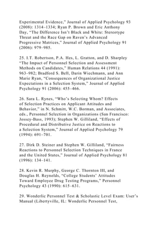 Experimental Evidence,” Journal of Applied Psychology 93
(2008): 1314–1334; Ryan P. Brown and Eric Anthony
Day, “The Difference Isn’t Black and White: Stereotype
Threat and the Race Gap on Raven’s Advanced
Progressive Matrices,” Journal of Applied Psychology 91
(2006): 979–985.
25. I.T. Robertson, P.A. Hes, L. Gratton, and D. Sharpley
“The Impact of Personnel Selection and Assessment
Methods on Candidates,” Human Relations 44 (1991):
963–982; Bradford S. Bell, Darin Wiechmann, and Ann
Marie Ryan, “Consequences of Organizational Justice
Expectations in a Selection System,” Journal of Applied
Psychology 91 (2006): 455–466.
26. Sara L. Rynes, “Who’s Selecting Whom? Effects
of Selection Practices on Applicant Attitudes and
Behavior,” in N. Schmitt, W.C. Borman, and Associates,
eds., Personnel Selection in Organizations (San Francisco:
Jossey-Bass, 1993); Stephen W. Gilliland, “Effects of
Procedural and Distributive Justice on Reactions to
a Selection System,” Journal of Applied Psychology 79
(1994): 691–701.
27. Dirk D. Steiner and Stephen W. Gilliland, “Fairness
Reactions to Personnel Selection Techniques in France
and the United States,” Journal of Applied Psychology 81
(1996): 134–141.
28. Kevin R. Murphy, George C. Thornton III, and
Douglas H. Reynolds, “College Students’ Attitudes
Toward Employee Drug Testing Programs,” Personnel
Psychology 43 (1990): 615–631.
29. Wonderlic Personnel Test & Scholastic Level Exam: User’s
Manual (Libertyville, IL: Wonderlic Personnel Test,
 