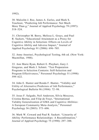1992).
30. Malcolm J. Ree, James A. Earles, and Mark S.
Teachout, “Predicting Job Performance: Not Much
More Than g,” Journal of Applied Psychology 79 (1997):
518–524.
31. Christopher M. Berry, Melissa L. Gruys, and Paul
R. Sackett, “Educational Attainment as a Proxy for
Cognitive Ability in Selection: Effects on Levels of
Cognitive Ability and Adverse Impact,” Journal of
Applied Psychology 91 (2006): 696–705.
32. Anne Anastasi, Psychological Testing, 6th ed. (New York:
Macmillan, 1988).
33. Ann Marie Ryan, Robert E. Ployhart, Gary J.
Greguras, and Mark J. Schmit. “Test Preparation
Programs in Selection Contexts: Self-Selection and
Program Effectiveness,” Personnel Psychology 51 (1998):
599–622.
34. John E. Hunter and Ronda F. Hunter, “Validity and
Utility of Alternative Predictors of Job Performance,”
Psychological Bulletin 96 (1984): 72–98.
35. Jesus F. Salgado, Neil Anderson, Silvia Moscoso,
Cristina Bertua, and Filip de Fruyt, “International
Validity Generalization of GMA and Cognitive Abilities:
A European Community Meta-Analysis,” Personnel
Psychology 56 (2003): 573–606.
36. Mark W. Coward and Paul R. Sackett. “Linearity of
Ability–Performance Relationships: A Reconfirmation,”
Journal of Applied Psychology 75 (1990): 297–300.
 