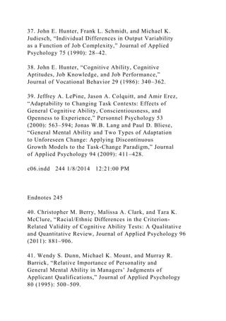 37. John E. Hunter, Frank L. Schmidt, and Michael K.
Judiesch, “Individual Differences in Output Variability
as a Function of Job Complexity,” Journal of Applied
Psychology 75 (1990): 28–42.
38. John E. Hunter, “Cognitive Ability, Cognitive
Aptitudes, Job Knowledge, and Job Performance,”
Journal of Vocational Behavior 29 (1986): 340–362.
39. Jeffrey A. LePine, Jason A. Colquitt, and Amir Erez,
“Adaptability to Changing Task Contexts: Effects of
General Cognitive Ability, Conscientiousness, and
Openness to Experience,” Personnel Psychology 53
(2000): 563–594; Jonas W.B. Lang and Paul D. Bliese,
“General Mental Ability and Two Types of Adaptation
to Unforeseen Change: Applying Discontinuous
Growth Models to the Task-Change Paradigm,” Journal
of Applied Psychology 94 (2009): 411–428.
c06.indd 244 1/8/2014 12:21:00 PM
Endnotes 245
40. Christopher M. Berry, Malissa A. Clark, and Tara K.
McClure, “Racial/Ethnic Differences in the Criterion-
Related Validity of Cognitive Ability Tests: A Qualitative
and Quantitative Review, Journal of Applied Psychology 96
(2011): 881–906.
41. Wendy S. Dunn, Michael K. Mount, and Murray R.
Barrick, “Relative Importance of Personality and
General Mental Ability in Managers’ Judgments of
Applicant Qualifications,” Journal of Applied Psychology
80 (1995): 500–509.
 