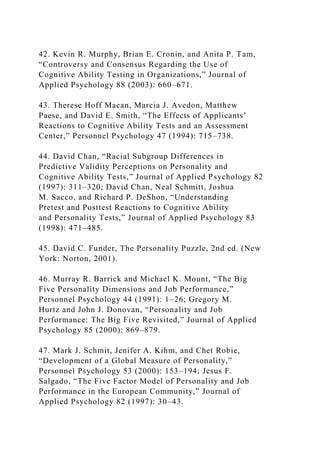42. Kevin R. Murphy, Brian E. Cronin, and Anita P. Tam,
“Controversy and Consensus Regarding the Use of
Cognitive Ability Testing in Organizations,” Journal of
Applied Psychology 88 (2003): 660–671.
43. Therese Hoff Macan, Marcia J. Avedon, Matthew
Paese, and David E. Smith, “The Effects of Applicants’
Reactions to Cognitive Ability Tests and an Assessment
Center,” Personnel Psychology 47 (1994): 715–738.
44. David Chan, “Racial Subgroup Differences in
Predictive Validity Perceptions on Personality and
Cognitive Ability Tests,” Journal of Applied Psychology 82
(1997): 311–320; David Chan, Neal Schmitt, Joshua
M. Sacco, and Richard P. DeShon, “Understanding
Pretest and Posttest Reactions to Cognitive Ability
and Personality Tests,” Journal of Applied Psychology 83
(1998): 471–485.
45. David C. Funder, The Personality Puzzle, 2nd ed. (New
York: Norton, 2001).
46. Murray R. Barrick and Michael K. Mount, “The Big
Five Personality Dimensions and Job Performance,”
Personnel Psychology 44 (1991): 1–26; Gregory M.
Hurtz and John J. Donovan, “Personality and Job
Performance: The Big Five Revisited,” Journal of Applied
Psychology 85 (2000): 869–879.
47. Mark J. Schmit, Jenifer A. Kihm, and Chet Robie,
“Development of a Global Measure of Personality,”
Personnel Psychology 53 (2000): 153–194; Jesus F.
Salgado, “The Five Factor Model of Personality and Job
Performance in the European Community,” Journal of
Applied Psychology 82 (1997): 30–43.
 