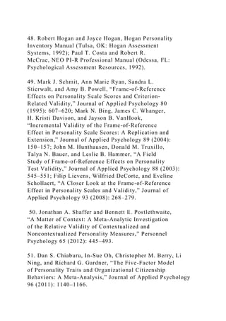 48. Robert Hogan and Joyce Hogan, Hogan Personality
Inventory Manual (Tulsa, OK: Hogan Assessment
Systems, 1992); Paul T. Costa and Robert R.
McCrae, NEO PI-R Professional Manual (Odessa, FL:
Psychological Assessment Resources, 1992).
49. Mark J. Schmit, Ann Marie Ryan, Sandra L.
Stierwalt, and Amy B. Powell, “Frame-of-Reference
Effects on Personality Scale Scores and Criterion-
Related Validity,” Journal of Applied Psychology 80
(1995): 607–620; Mark N. Bing, James C. Whanger,
H. Kristi Davison, and Jayson B. VanHook,
“Incremental Validity of the Frame-of-Reference
Effect in Personality Scale Scores: A Replication and
Extension,” Journal of Applied Psychology 89 (2004):
150–157; John M. Hunthausen, Donald M. Truxillo,
Talya N. Bauer, and Leslie B. Hammer, “A Field
Study of Frame-of-Reference Effects on Personality
Test Validity,” Journal of Applied Psychology 88 (2003):
545–551; Filip Lievens, Wilfried DeCorte, and Eveline
Schollaert, “A Closer Look at the Frame-of-Reference
Effect in Personality Scales and Validity,” Journal of
Applied Psychology 93 (2008): 268–279.
50. Jonathan A. Shaffer and Bennett E. Postlethwaite,
“A Matter of Context: A Meta-Analytic Investigation
of the Relative Validity of Contextualized and
Noncontextualized Personality Measures,” Personnel
Psychology 65 (2012): 445–493.
51. Dan S. Chiaburu, In-Sue Oh, Christopher M. Berry, Li
Ning, and Richard G. Gardner, “The Five-Factor Model
of Personality Traits and Organizational Citizenship
Behaviors: A Meta-Analysis,” Journal of Applied Psychology
96 (2011): 1140–1166.
 