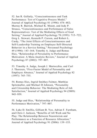 52. Ian R. Gellatly, “Conscientiousness and Task
Performance: Test of Cognitive Process Model,”
Journal of Applied Psychology 81 (1996): 474–482;
Murray R. Barrick, Michael K. Mount, and Judy P.
Strauss, “Conscientiousness and Performance of Sales
Representatives: Test of the Mediating Effects of Goal
Setting,” Journal of Applied Psychology 78 (1993): 715–722;
Greg L. Stewart, Kenneth P. Carson, and Robert L.
Cardy, “The Joint Effects of Conscientiousness and
Self-Leadership Training on Employee Self-Directed
Behavior in a Service Setting,” Personnel Psychology
49 (1996): 143–164; Timothy A. Judge and Remus
Ilies, “Relationship of Personality to Performance
Motivation: A Meta-Analytic Review,” Journal of Applied
Psychology 87 (2002): 797–807.
53. Timothy A. Judge, Joseph J. Martocchio, and Carl
J. Thoresen, “Five-Factor Model of Personality and
Employee Absence,” Journal of Applied Psychology 82
(1997): 745–755.
54. Remus Ilies, Ingrid Smithey Fulmer, Matthias
Spitzmuller, and Michael D Johnson, “Personality
and Citizenship Behavior: The Mediating Role of Job
Satisfaction,” Journal of Applied Psychology 94 (2009):
945–959.
55. Judge and Ilies, “Relationship of Personality to
Performance Motivation,” 797–807.
56. Luke D. Smillie, Gilliam B. Yeo, Adrian F. Furnham,
and Chris J. Jackson, “Benefits of All Work and No
Play: The Relationship Between Neuroticism and
Performance as a Function of Resource Allocation,”
Journal of Applied Psychology 91 (2006): 139–155.
 