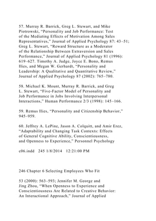 57. Murray R. Barrick, Greg L. Stewart, and Mike
Piotrowski, “Personality and Job Performance: Test
of the Mediating Effects of Motivation Among Sales
Representatives,” Journal of Applied Psychology 87: 43–51;
Greg L. Stewart, “Reward Structure as a Moderator
of the Relationship Between Extraversion and Sales
Performance,” Journal of Applied Psychology 81 (1996):
619–627. Timothy A. Judge, Joyce E. Bono, Remus
Ilies, and Megan W. Gerhardt, “Personality and
Leadership: A Qualitative and Quantitative Review,”
Journal of Applied Psychology 87 (2002): 765–780.
58. Michael K. Mount, Murray R. Barrick, and Greg
L. Stewart, “Five-Factor Model of Personality and
Job Performance in Jobs Involving Interpersonal
Interactions,” Human Performance 2/3 (1998): 145–166.
59. Remus Ilies, “Personality and Citizenship Behavior,”
945–959.
60. Jeffrey A. LePine, Jason A. Colquitt, and Amir Erez,
“Adaptability and Changing Task Contexts: Effects
of General Cognitive Ability, Conscientiousness,
and Openness to Experience,” Personnel Psychology
c06.indd 245 1/8/2014 12:21:00 PM
246 Chapter 6 Selecting Employees Who Fit
53 (2000): 563–593; Jennifer M. George and
Jing Zhou, “When Openness to Experience and
Conscientiousness Are Related to Creative Behavior:
An Interactional Approach,” Journal of Applied
 