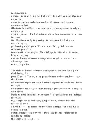 resource man-
agement is an exciting field of study. In order to make ideas and
concepts
come to life, we include a number of examples from real
companies that
illustrate how effective human resource management is helping
companies
achieve success. Each chapter explains how an organization can
increase
its effectiveness by improving its processes for hiring and
motivating top-
performing employees. We also specifically link human
resource practices
to competitive strategies. This linkage is critical, as it shows
how a company
can use human resource management to gain a competitive
advantage over
other companies.
The field of human resource management has evolved a great
deal during the
past 20 years. Today, many practitioners and researchers argue
that human
resource management should extend beyond its traditional focus
on legal
compliance and adopt a more strategic perspective for managing
employees.
Perhaps more importantly, successful organizations are taking a
more stra-
tegic approach to managing people. Many human resource
textbooks have
added material to reflect some of this change, but most books
still lack a con-
sistent strategic framework—even though this framework is
rapidly becoming
the norm within the field.
 