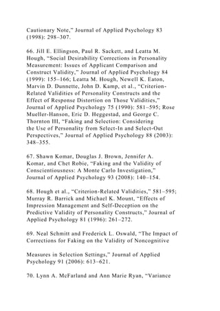 Cautionary Note,” Journal of Applied Psychology 83
(1998): 298–307.
66. Jill E. Ellingson, Paul R. Sackett, and Leatta M.
Hough, “Social Desirability Corrections in Personality
Measurement: Issues of Applicant Comparison and
Construct Validity,” Journal of Applied Psychology 84
(1999): 155–166; Leatta M. Hough, Newell K. Eaton,
Marvin D. Dunnette, John D. Kamp, et al., “Criterion-
Related Validities of Personality Constructs and the
Effect of Response Distortion on Those Validities,”
Journal of Applied Psychology 75 (1990): 581–595; Rose
Mueller-Hanson, Eric D. Heggestad, and George C.
Thornton III, “Faking and Selection: Considering
the Use of Personality from Select-In and Select-Out
Perspectives,” Journal of Applied Psychology 88 (2003):
348–355.
67. Shawn Komar, Douglas J. Brown, Jennifer A.
Komar, and Chet Robie, “Faking and the Validity of
Conscientiousness: A Monte Carlo Investigation,”
Journal of Applied Psychology 93 (2008): 140–154.
68. Hough et al., “Criterion-Related Validities,” 581–595;
Murray R. Barrick and Michael K. Mount, “Effects of
Impression Management and Self-Deception on the
Predictive Validity of Personality Constructs,” Journal of
Applied Psychology 81 (1996): 261–272.
69. Neal Schmitt and Frederick L. Oswald, “The Impact of
Corrections for Faking on the Validity of Noncognitive
Measures in Selection Settings,” Journal of Applied
Psychology 91 (2006): 613–621.
70. Lynn A. McFarland and Ann Marie Ryan, “Variance
 