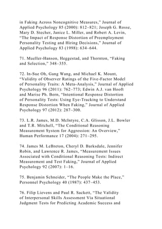 in Faking Across Noncognitive Measures,” Journal of
Applied Psychology 85 (2000): 812–821; Joseph G. Rosse,
Mary D. Stecher, Janice L. Miller, and Robert A. Levin,
“The Impact of Response Distortion of Preemployment
Personality Testing and Hiring Decisions,” Journal of
Applied Psychology 83 (1998): 634–644.
71. Mueller-Hanson, Heggestad, and Thornton, “Faking
and Selection,” 348–355.
72. In-Sue Oh, Gang Wang, and Michael K. Mount,
“Validity of Observer Ratings of the Five-Factor Model
of Personality Traits: A Meta-Analysis,” Journal of Applied
Psychology 96 (2011): 762–773; Edwin A.J. van Hooft
and Marise Ph. Born, “Intentional Response Distortion
of Personality Tests: Using Eye-Tracking to Understand
Response Distortion When Faking,” Journal of Applied
Psychology 97 (2012): 287–300.
73. L.R. James, M.D. McIntyre, C.A. Glisson, J.L. Bowler
and T.R. Mitchell, “The Conditional Reasoning
Measurement System for Aggression: An Overview,”
Human Performance 17 (2004): 271–295.
74. James M. LeBreton, Cheryl D. Barksdale, Jennifer
Robin, and Lawrence R. James, “Measurement Issues
Associated with Conditional Reasoning Tests: Indirect
Measurement and Test Faking,” Journal of Applied
Psychology 92 (2007): 1–16.
75. Benjamin Schneider, “The People Make the Place,”
Personnel Psychology 40 (1987): 437–453.
76. Filip Lievens and Paul R. Sackett, “The Validity
of Interpersonal Skills Assessment Via Situational
Judgment Tests for Predicting Academic Success and
 